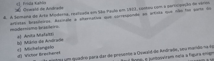 c) Frida Kahlo
Oswald de Andrade
4. A Semana de Arte Moderna, realizada em São Paulo em 1922, contou com a participação de vários
artistas brasileiros. Assinale a alternativa que corresponde ao artista que não faz parte do
modernismo brasileiro.
a) Anita Mafaltti
b) Mário de Andrade
c) Michelangelo
minfou um quadro para dar de presente a Oswald de Andrade, seu marido na ép
d) Victor Brecheret
ul ñopp, e juntosviram nela a fígura enigm