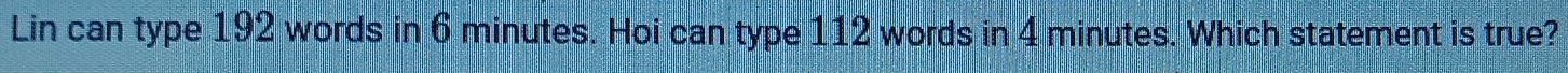 Lin can type 192 words in 6 minutes. Hoi can type 112 words in 4 minutes. Which statement is true?