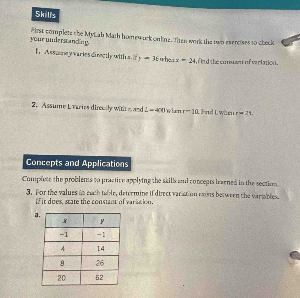 Skills 
First complete the MyLab Math homework online. Then work the two exercises to check 
your understanding. 
1. Assume y varies directly with x. If y=36 when x=24 , find the constant of variation. 
2. Assume L varies directly with r, and L=400 when r=10. Find L when r=25. 
Concepts and Applications 
Complete the problems to practice applying the skills and concepts learned in the section. 
3. For the values in each table, determine if direct variation exists between the variables. 
If it does, state the constant of variation. 
a