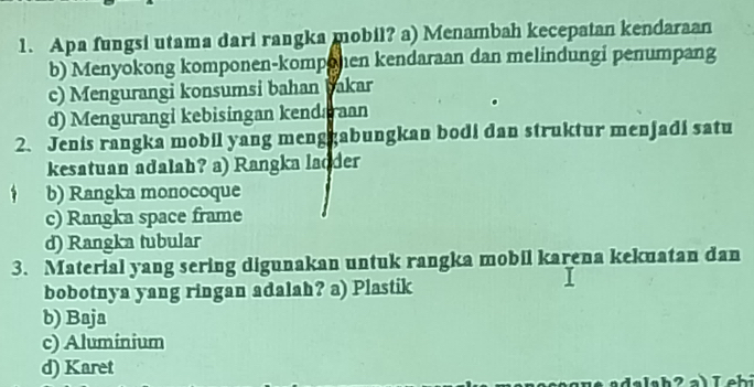 Apa fungsi utama dari rangka mobil? a) Menambah kecepatan kendaraan
b) Menyokong komponen-komponen kendaraan dan melindungi penumpang
c) Mengurangi konsumsi bahan bakar
d) Mengurangi kebisingan kendaraan
2. Jenis rangka mobil yang menggabungkan bodi dan struktur menjadi satu
kesatuan adalah? a) Rangka ladder
b) Rangka monocoque
c) Rangka space frame
d) Rangka tubular
3. Material yang sering digunakan untuk rangka mobil karena kekuatan dan
bobotnya yang ringan adalah? a) Plastik
b) Baja
c) Aluminium
d) Karet