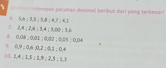 Urutkan kelompok pecahan desimal berikut dari yang terbesar! 
6. 5, 6; 3, 5; 5, 8; 4, 7; 4, 1
7. 2, 4; 2, 6; 3, 4; 3,00; 3, 6
8. 0,08; 0,01; 0,02; 0,05; 0,04
9. 0, 9; 0,6; 0, 2; 0, 1; 0, 4
10. 1, 4; 1, 5; 1, 9; 2, 3; 1, 3