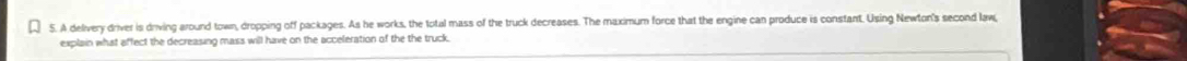 A delivery driver is driving around town, dropping off packages. As he works, the total mass of the truck decreases. The maximum force that the engine can produce is constant. Using Newton's second law 
explain what affect the decreasing mass will have on the acceleration of the the truck.