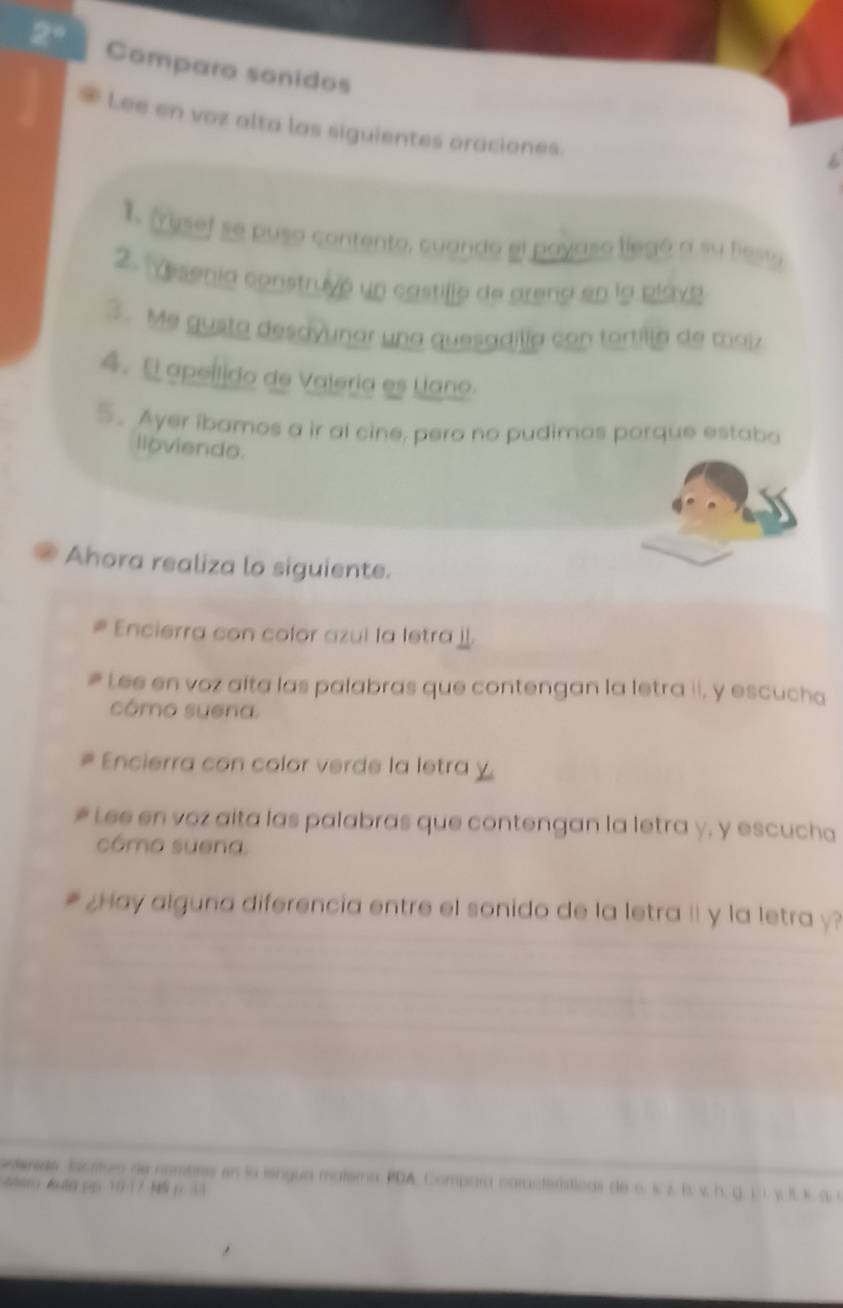 Comparo sonidos 
Lee en voz alta las siguientes oraciones. 
1. 'rusef se puso contento, cuando el poyaso liegó a su festa 
2. Yesenía construyó un castilló de arena en la plava 
3. Me gusta desavunar una quesadilía con tortilla de maiz 
4. E apeílido de Valeria es Uano. 
5. Ayer ibamos a ir al cine, pero no pudimos porque estaba 
lloviendo. 
Ahora realiza lo siguiente. 
Encierra con color azul la letra . 
Lee en voz alta las palabras que contengan la letra ii, y escucha 
cómo suena. 
Encierra con color verde la letra 
Lee en voz aita las palabras que contengan la letra y, y escucha 
cómo suena 
¿Hay alguna diferencia entre el sonido de la letra ii y la letra y? 
seleneds. Escrturo de nombrs en la iengua matemo PDA. Compara características de c. s z. l. v. h. g. 1. . y I. 
&tg &uta pp 10-17 p. 13