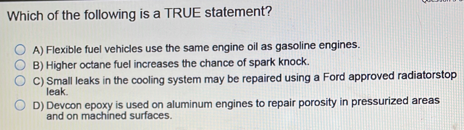 Which of the following is a TRUE statement?
A) Flexible fuel vehicles use the same engine oil as gasoline engines.
B) Higher octane fuel increases the chance of spark knock.
C) Small leaks in the cooling system may be repaired using a Ford approved radiatorstop
leak.
D) Devcon epoxy is used on aluminum engines to repair porosity in pressurized areas
and on machined surfaces.