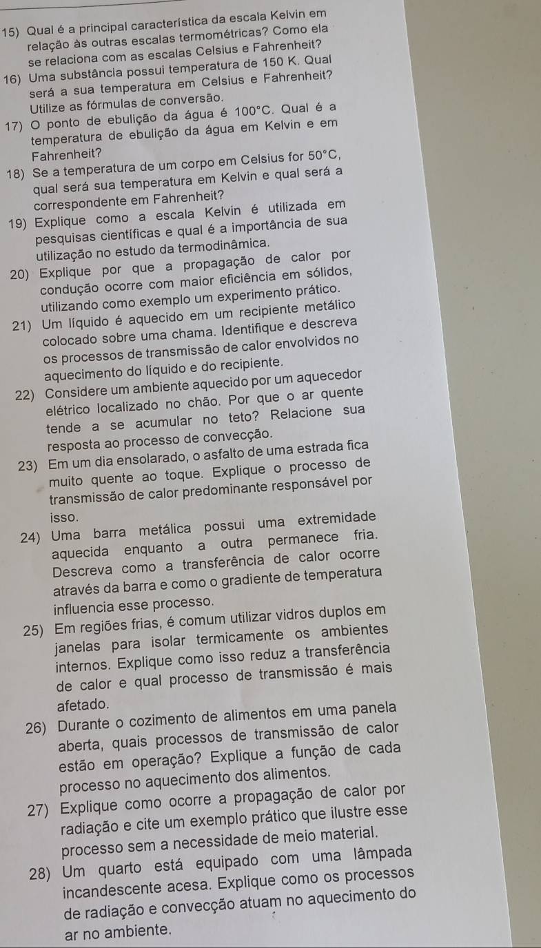 Qual éa principal característica da escala Kelvin em
relação às outras escalas termométricas? Como ela
se relaciona com as escalas Celsius e Fahrenheit?
16) Uma substância possui temperatura de 150 K. Qual
será a sua temperatura em Celsius e Fahrenheit?
Utilize as fórmulas de conversão.
17) O ponto de ebulição da água é 100°C. Qual é a
temperatura de ebulição da água em Kelvin e em
Fahrenheit?
18) Se a temperatura de um corpo em Celsius for 50°C,
qual será sua temperatura em Kelvin e qual será a
correspondente em Fahrenheit?
19) Explique como a escala Kelvin é utilizada em
pesquisas científicas e qual é a importância de sua
utilização no estudo da termodinâmica.
20) Explique por que a propagação de calor por
condução ocorre com maior eficiência em sólidos,
utilizando como exemplo um experimento prático.
21) Um líquido é aquecido em um recipiente metálico
colocado sobre uma chama. Identifique e descreva
os processos de transmissão de calor envolvidos no
aquecimento do líquido e do recipiente.
22) Considere um ambiente aquecido por um aquecedor
elétrico localizado no chão. Por que o ar quente
tende a se acumular no teto? Relacione sua
resposta ao processo de convecção.
23) Em um dia ensolarado, o asfalto de uma estrada fica
muito quente ao toque. Explique o processo de
transmissão de calor predominante responsável por
isso.
24) Uma barra metálica possui uma extremidade
aquecida enquanto a outra permanece fria.
Descreva como a transferência de calor ocorre
através da barra e como o gradiente de temperatura
influencia esse processo.
25) Em regiões frias, é comum utilizar vidros duplos em
janelas para isolar termicamente os ambientes
internos. Explique como isso reduz a transferência
de calor e qual processo de transmissão é mais
afetado.
26) Durante o cozimento de alimentos em uma panela
aberta, quais processos de transmissão de calor
estão em operação? Explique a função de cada
processo no aquecimento dos alimentos.
27) Explique como ocorre a propagação de calor por
radiação e cite um exemplo prático que ilustre esse
processo sem a necessidade de meio material.
28) Um quarto está equipado com uma lâmpada
incandescente acesa. Explique como os processos
de radiação e convecção atuam no aquecimento do
ar no ambiente.