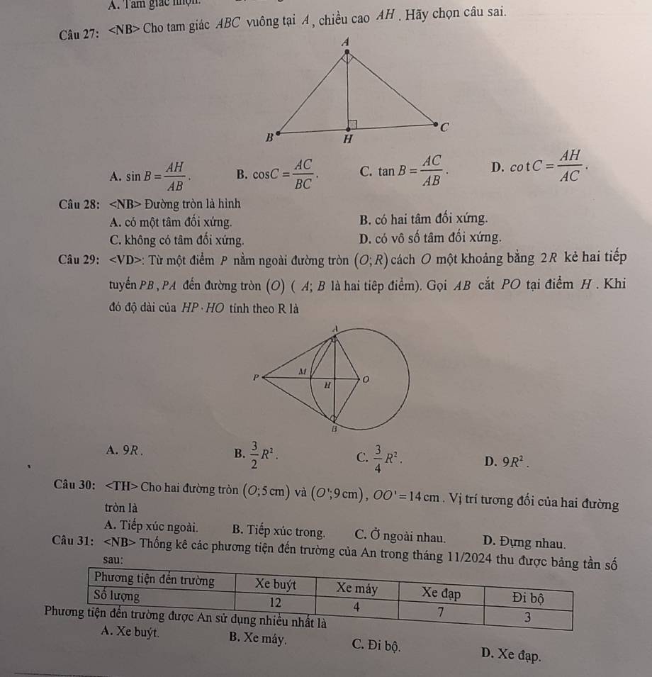 Tâm giác nhộm
Câu 27: ∠ NB> - Cho tam giác ABC vuông tại A , chiều cao AH. Hãy chọn câu sai.
A. sin B= AH/AB . B. cos C= AC/BC . C. tan B= AC/AB . D. cot C= AH/AC . 
Câu 28: Đường tròn là hình
A. có một tâm đối xứng. B. có hai tâm đối xứng.
C. không có tâm đối xứng. D. có vô số tâm đối xứng.
Câu 29: : Từ một điểm P nằm ngoài đường tròn (O;R) cách O một khoảng bằng 2R kẻ hai tiếp
tuyểnPB , PA đến đường tròn (O) ( A; B là hai tiệp điểm). Gọi AB cắt PO tại điểm H . Khi
đó độ dài của HP· HO tính theo R là
A. 9R. B.  3/2 R^2. C.  3/4 R^2. D. 9R^2. 
Câu 30: Cho hai đường tròn (0;5cm) và (O';9cm), OO'=14cm. Vị trí tương đổi của hai đường
tròn là
A. Tiếp xúc ngoài. B. Tiếp xúc trong. C. Ở ngoài nhau. D. Đựng nhau.
Câu 31: ∠ NB> Thống kê các phương tiện đến trường của An trong tháng 11/2024 thuố
sau:
B. Xe máy. C. Đi bộ. D. Xe đạp.