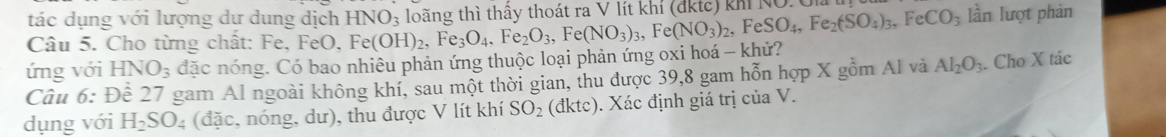 tác dụng với lượng dư dung dịch HNO_3 loãng thì thấy thoát ra V lít khí (đktc) kh NO.0m 
Câu 5. Cho từng chất: Fe, FeO, Fe(OH)_2, Fe_3O_4, Fe_2O_3, Fe(NO_3)_3, Fe(NO_3)_2, F SO_4, Fe_2(SO_4)_3, FeCO_3 lần lượt phản 
ứng với HNO_3 đặc nóng. Có bao nhiêu phản ứng thuộc loại phản ứng oxi hoá - khử? 
Câu 6:De # 27 gam Al ngoài không khí, sau một thời gian, thu được 39, 8 gam hỗn hợp X gồm Al và Al_2O_3. Cho X tác 
dụng với H_2SO_4 (đặc, nóng, dư), thu được V lít khí SO_2 (đktc). Xác định giá trị của V.