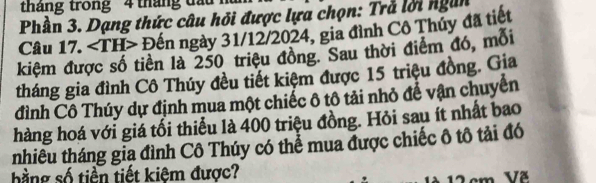 tháng trong 4 tháng đầu . 
Phần 3. Dạng thức câu hỏi được lựa chọn: Trả lời ngàn 
Câu 17. Đến ngày 31/12/2024, gia đình Cô Thủy đã tiết 
kiệm được số tiền là 250 triệu đồng. Sau thời điểm đó, mỗi 
tháng gia đình Cô Thúy đều tiết kiệm được 15 triệu đồng. Gia 
đình Cô Thúy dự định mua một chiếc ô tô tải nhỏ để vận chuyển 
hàng hoá với giá tối thiểu là 400 triệu đồng. Hỏi sau ít nhất bao 
tnhiêu tháng gia đình Cô Thúy có thể mua được chiếc ô tô tải đó 
bằng số tiền tiết kiệm được?
2 cm Vã