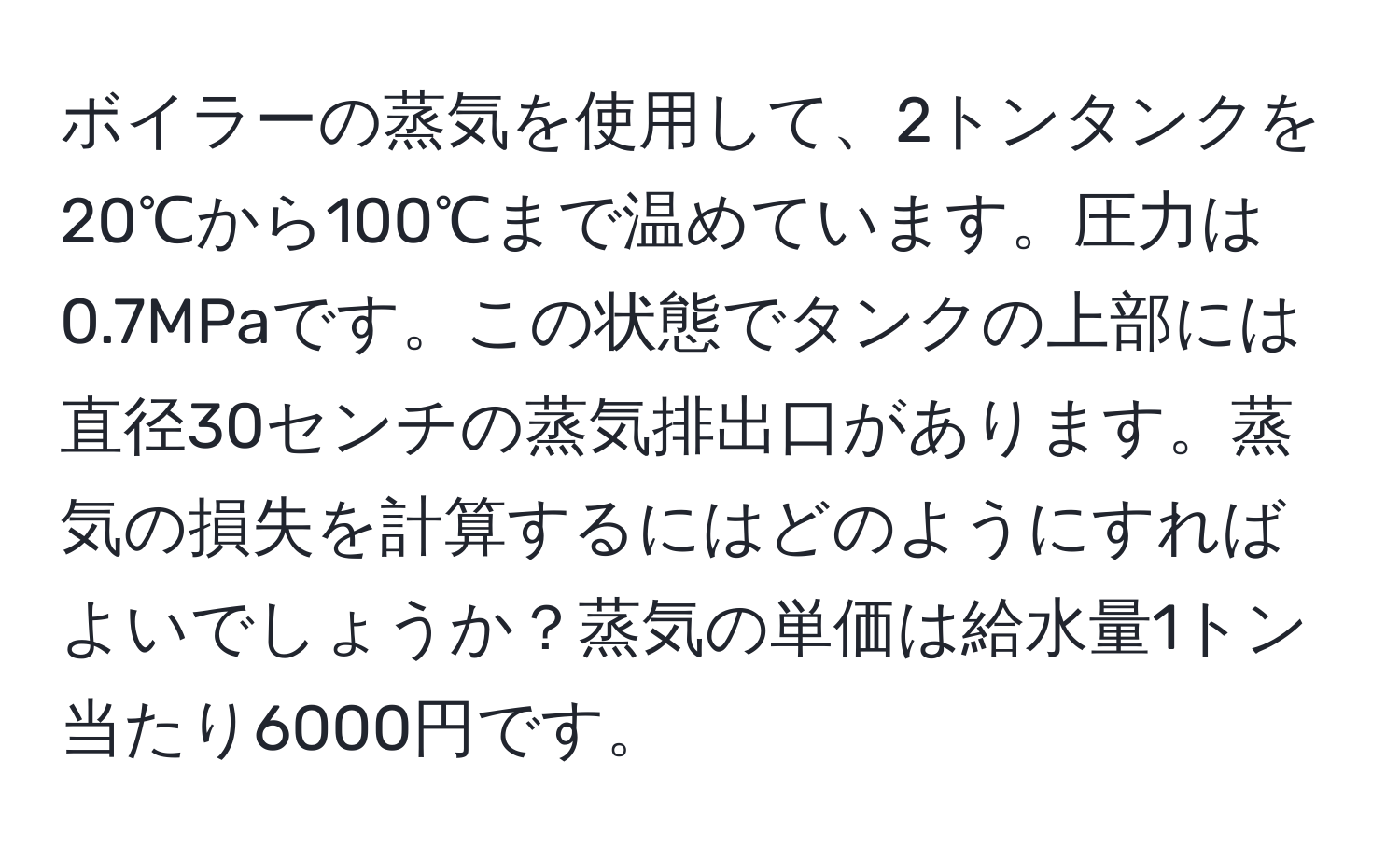 ボイラーの蒸気を使用して、2トンタンクを20℃から100℃まで温めています。圧力は0.7MPaです。この状態でタンクの上部には直径30センチの蒸気排出口があります。蒸気の損失を計算するにはどのようにすればよいでしょうか？蒸気の単価は給水量1トン当たり6000円です。