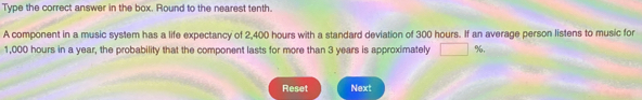 Type the correct answer in the box. Round to the nearest tenth. 
A component in a music system has a life expectancy of 2,400 hours with a standard deviation of 300 hours. If an average person listens to music for
1,000 hours in a year, the probability that the component lasts for more than 3 years is approximately %, 
Reset Next