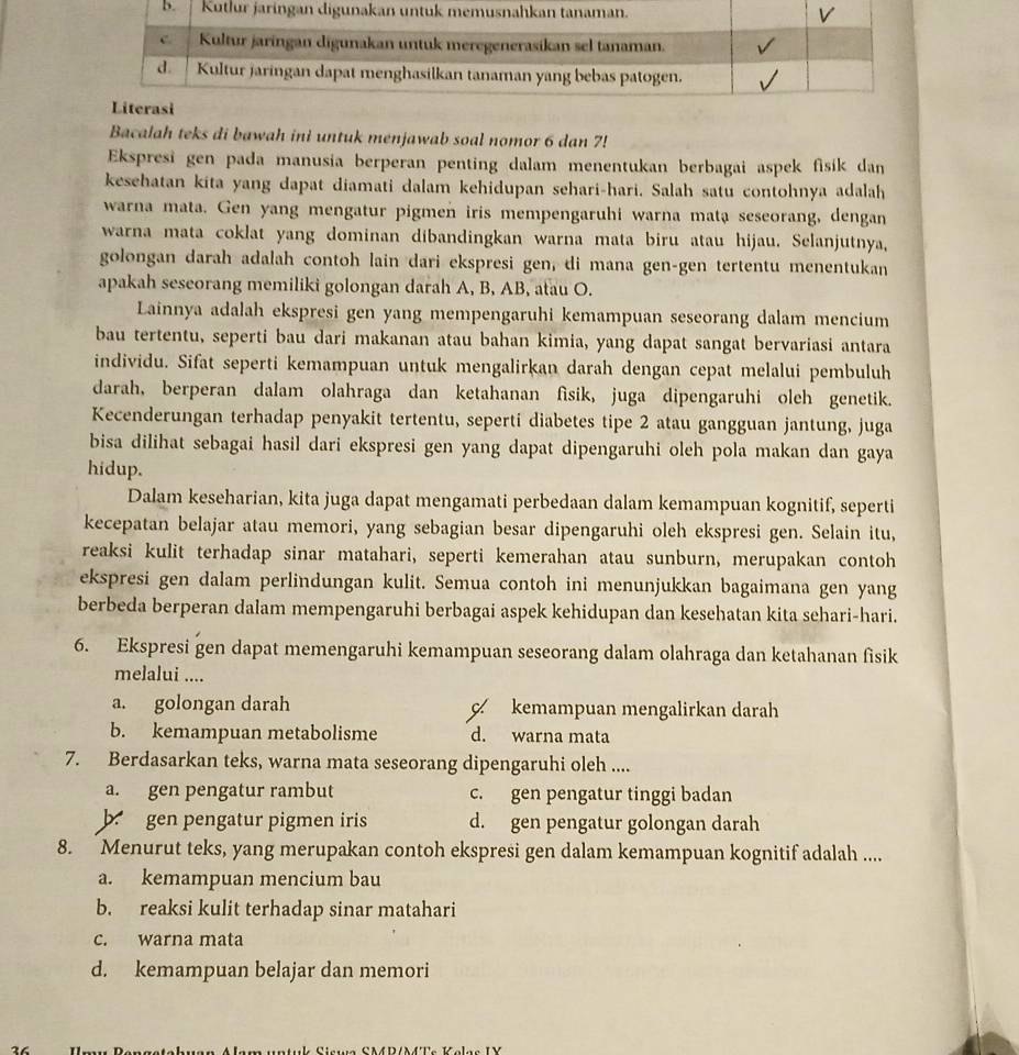 Bacalah teks di bawah ini untuk menjawab soal nomor 6 dan 7!
Ekspresi gen pada manusia berperan penting dalam menentukan berbagai aspek fisik dan
kesehatan kita yang dapat diamati dalam kehidupan sehari-hari. Salah satu contohnya adalah
warna mata. Gen yang mengatur pigmen iris mempengaruhi warna mata seseorang, dengan
warna mata coklat yang dominan dibandingkan warna mata biru atau hijau. Selanjutnya,
golongan darah adalah contoh lain dari ekspresi gen, di mana gen-gen tertentu menentukan
apakah seseorang memiliki golongan darah A, B, AB, atau O.
Lainnya adalah ekspresi gen yang mempengaruhi kemampuan seseorang dalam mencium
bau tertentu, seperti bau dari makanan atau bahan kimia, yang dapat sangat bervariasi antara
individu. Sifat seperti kemampuan untuk mengalirkan darah dengan cepat melalui pembuluh
darah, berperan dalam olahraga dan ketahanan fisik, juga dipengaruhi oleh genetik.
Kecenderungan terhadap penyakit tertentu, seperti diabetes tipe 2 atau gangguan jantung, juga
bisa dilihat sebagai hasil dari ekspresi gen yang dapat dipengaruhi oleh pola makan dan gaya
hidup.
Dalam keseharian, kita juga dapat mengamati perbedaan dalam kemampuan kognitif, seperti
kecepatan belajar atau memori, yang sebagian besar dipengaruhi oleh ekspresi gen. Selain itu,
reaksi kulit terhadap sinar matahari, seperti kemerahan atau sunburn, merupakan contoh
ekspresi gen dalam perlindungan kulit. Semua contoh ini menunjukkan bagaimana gen yang
berbeda berperan dalam mempengaruhi berbagai aspek kehidupan dan kesehatan kita sehari-hari.
6. Ekspresi gen dapat memengaruhi kemampuan seseorang dalam olahraga dan ketahanan fisik
melalui ....
a. golongan darah kemampuan mengalirkan darah
b. kemampuan metabolisme d. warna mata
7. Berdasarkan teks, warna mata seseorang dipengaruhi oleh ....
a. gen pengatur rambut c. gen pengatur tinggi badan
b gen pengatur pigmen iris d. gen pengatur golongan darah
8. Menurut teks, yang merupakan contoh ekspresi gen dalam kemampuan kognitif adalah ....
a. kemampuan mencium bau
b. reaksi kulit terhadap sinar matahari
c. warna mata
d. kemampuan belajar dan memori