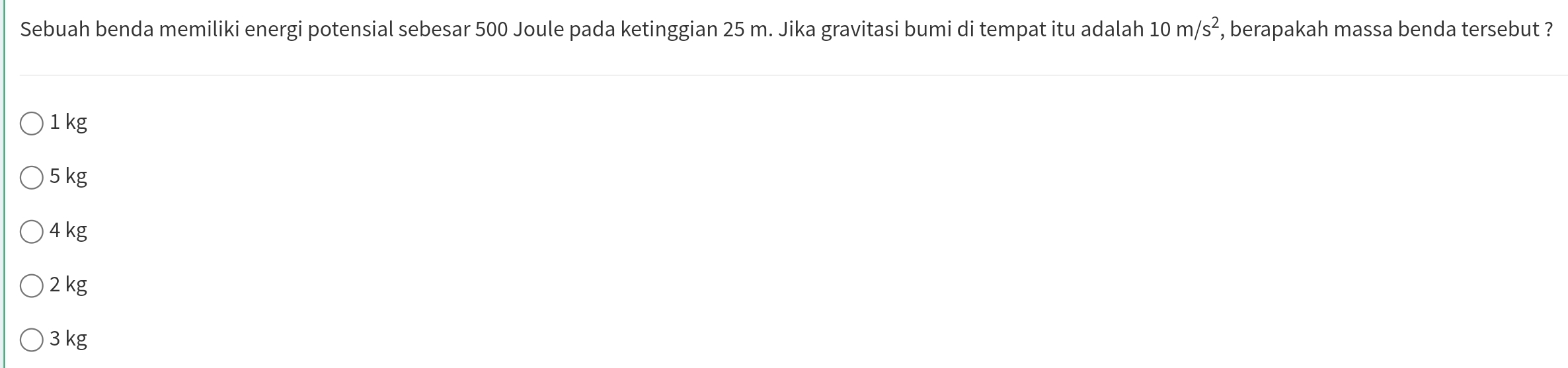 Sebuah benda memiliki energi potensial sebesar 500 Joule pada ketinggian 25 m. Jika gravitasi bumi di tempat itu adalah 10m/s^2 , berapakah massa benda tersebut ?
1 kg
5 kg
4 kg
2 kg
3 kg