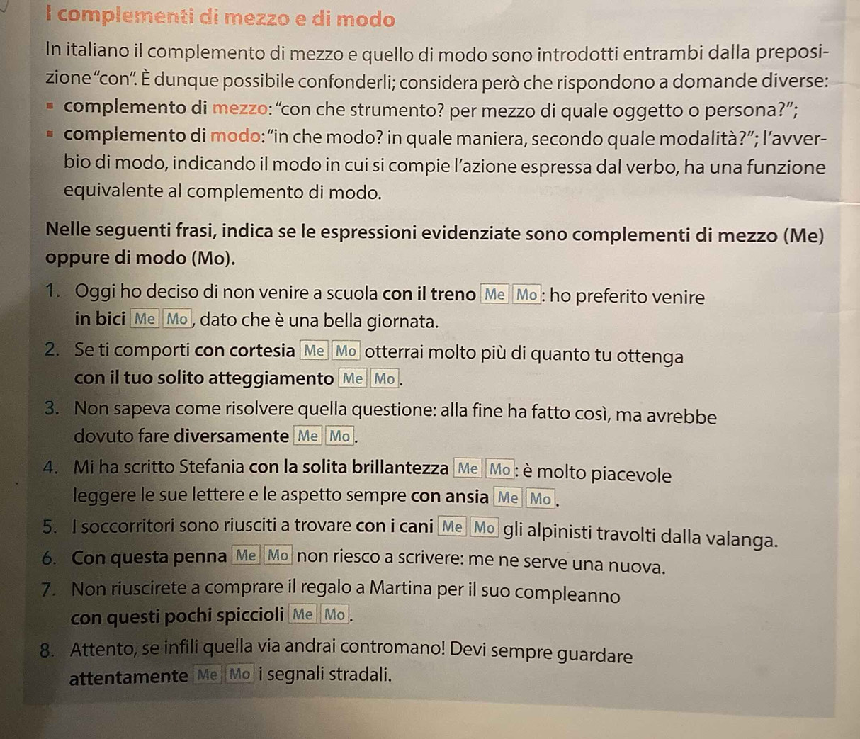 complementi di mezzo e di modo
In italiano il complemento di mezzo e quello di modo sono introdotti entrambi dalla preposi-
zione “'con”. È dunque possibile confonderli; considera però che rispondono a domande diverse:
complemento di mezzo: “con che strumento? per mezzo di quale oggetto o persona?”;
complemento di modo:“in che modo? in quale maniera, secondo quale modalità?”; l’avver-
bio di modo, indicando il modo in cui si compie l’azione espressa dal verbo, ha una funzione
equivalente al complemento di modo.
Nelle seguenti frasi, indica se le espressioni evidenziate sono complementi di mezzo (Me)
oppure di modo (Mo).
1. Oggi ho deciso di non venire a scuola con il treno [Me [Mo]: ho preferito venire
in bici [Me  Mo , dato che è una bella giornata.
2. Se ti comporti con cortesia Me Mo otterrai molto più di quanto tu ottenga
con il tuo solito atteggiamento [Me][Mo].
3. Non sapeva come risolvere quella questione: alla fine ha fatto così, ma avrebbe
dovuto fare diversamente [Me][Mo].
4. Mi ha scritto Stefania con la solita brillantezza [Me][Mo]: è molto piacevole
leggere le sue lettere e le aspetto sempre con ansia [Me][Mo].
5. I soccorritori sono riusciti a trovare con i cani _Me_[Mo gli alpinisti travolti dalla valanga.
6. Con questa penna [Me][Mo non riesco a scrivere: me ne serve una nuova.
7. Non riuscirete a comprare il regalo a Martina per il suo compleanno
con questi pochi spiccioli Me__Mo_.
8. Attento, se infili quella via andrai contromano! Devi sempre guardare
attentamente Me][Mo]i segnali stradali.