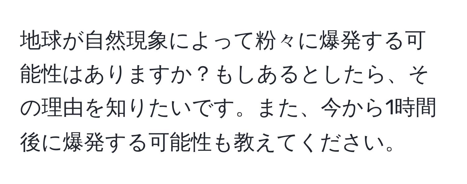 地球が自然現象によって粉々に爆発する可能性はありますか？もしあるとしたら、その理由を知りたいです。また、今から1時間後に爆発する可能性も教えてください。