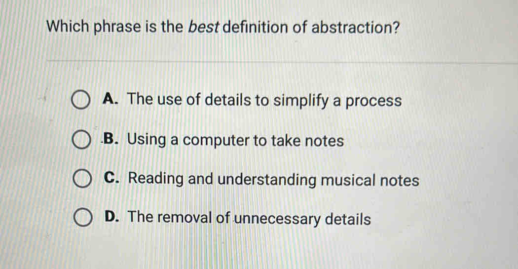 Which phrase is the best definition of abstraction?
A. The use of details to simplify a process.B. Using a computer to take notes
C. Reading and understanding musical notes
D. The removal of unnecessary details