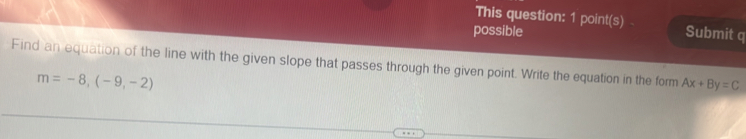 This question: 1 point(s) 
possible Submit q 
Find an equation of the line with the given slope that passes through the given point. Write the equation in the form Ax+By=C
m=-8,(-9,-2)