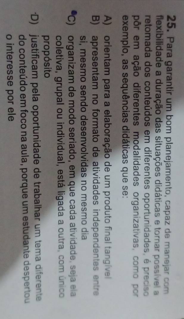 Para garantir um bom planejamento, capaz de manejar com
flexibilidade a duração das situações didáticas e tornar possível a
retomada dos conteúdos em diferentes oportunidades, é preciso
pôr em ação diferentes modalidades organizativas, como por
exemplo, as sequências didáticas que se:
A) orientam para a elaboração de um produto final tangível
B) apresentam no formato de atividades independentes entre
si, mesmo sendo desenvolvidas no mesmo dia
C) organizam de modo seriado, em que cada atividade, seja ela
coletiva, grupal ou individual, está ligada a outra, com único
propósito
*D) justificam pela oportunidade de trabalhar um tema diferente
do conteúdo em foco na aula, porque um estudante despertou
o interesse por ele