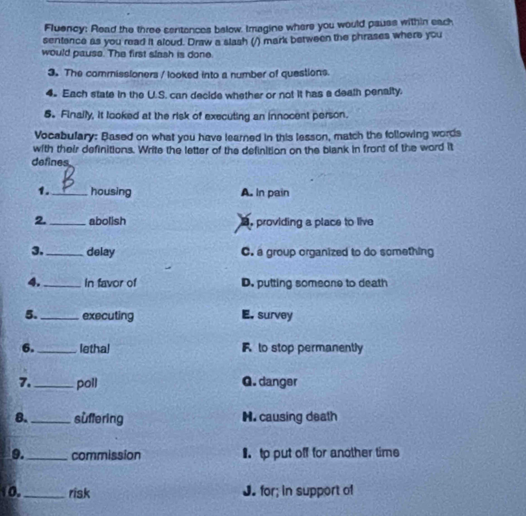 Fluency: Read the three sentences below, Imagine where you would pauss within each
sentence as you read it aloud. Draw a slash (/) mark between the phrases where you
would pause. The first slash is done.
3. The commissioners / looked into a number of questions.
4. Each state in the U.S. can decide whether or not it has a death penalty.
5. Finally, it looked at the risk of executing an innocent person.
Vocabulary: Based on what you have learned in this lesson, match the following words
with their definitions. Write the letter of the definition on the blank in front of the word it
defines
1._ housing A. In pain
2. _abolish B. providing a place to live
3. _delay C. a group organized to do something
4._ In favor of D. putting someone to death
5. _executing E. survey
6. _lethal F to stop permanently
7. _poll G. danger
8._ suflering H. causing death
9._ commission 1tp put off for another time
10._ risk J. for; in support of