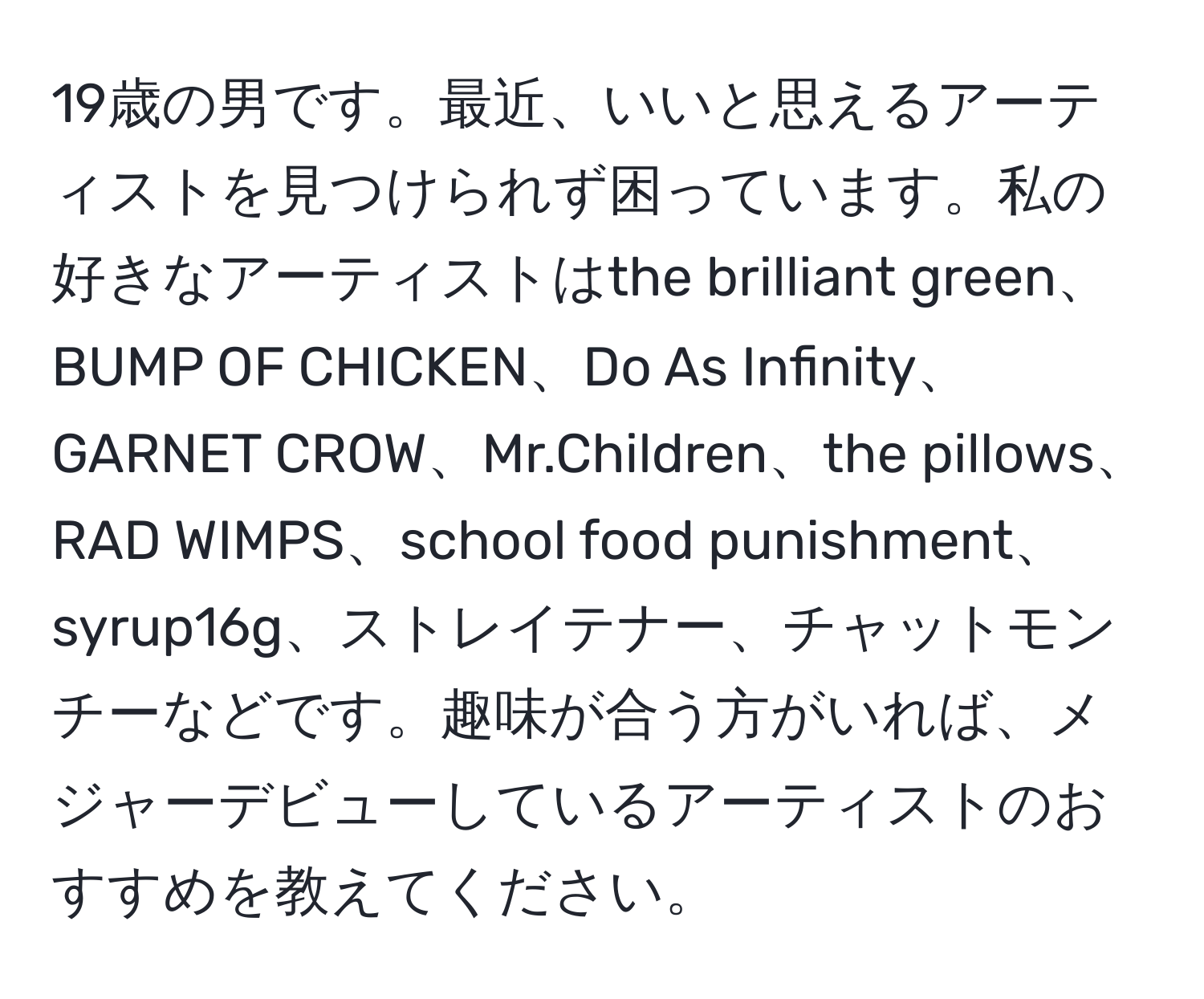 19歳の男です。最近、いいと思えるアーティストを見つけられず困っています。私の好きなアーティストはthe brilliant green、BUMP OF CHICKEN、Do As Infinity、GARNET CROW、Mr.Children、the pillows、RAD WIMPS、school food punishment、syrup16g、ストレイテナー、チャットモンチーなどです。趣味が合う方がいれば、メジャーデビューしているアーティストのおすすめを教えてください。