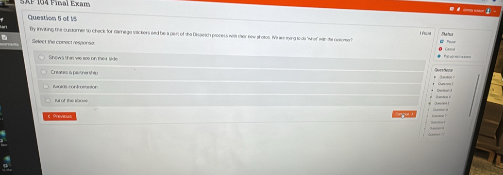 SAF 104 Final Exam
say weaver
Question 5 of 15
t Point Status
By inviting the customer to check for damage stickers and be a part of the Dispatch process with their new photos. We are trying to do "what" with the custorer?
Select the correct response: Pause
Cancel
Pop up instructions
Shows that we are on their side
Questions
Creates a partnership Queston 2
Queston 1
Avoids confrontation
Question 4
All of the above Question 6 Question 5
Question 7
< Previous Question θ
Question 9
Question 10