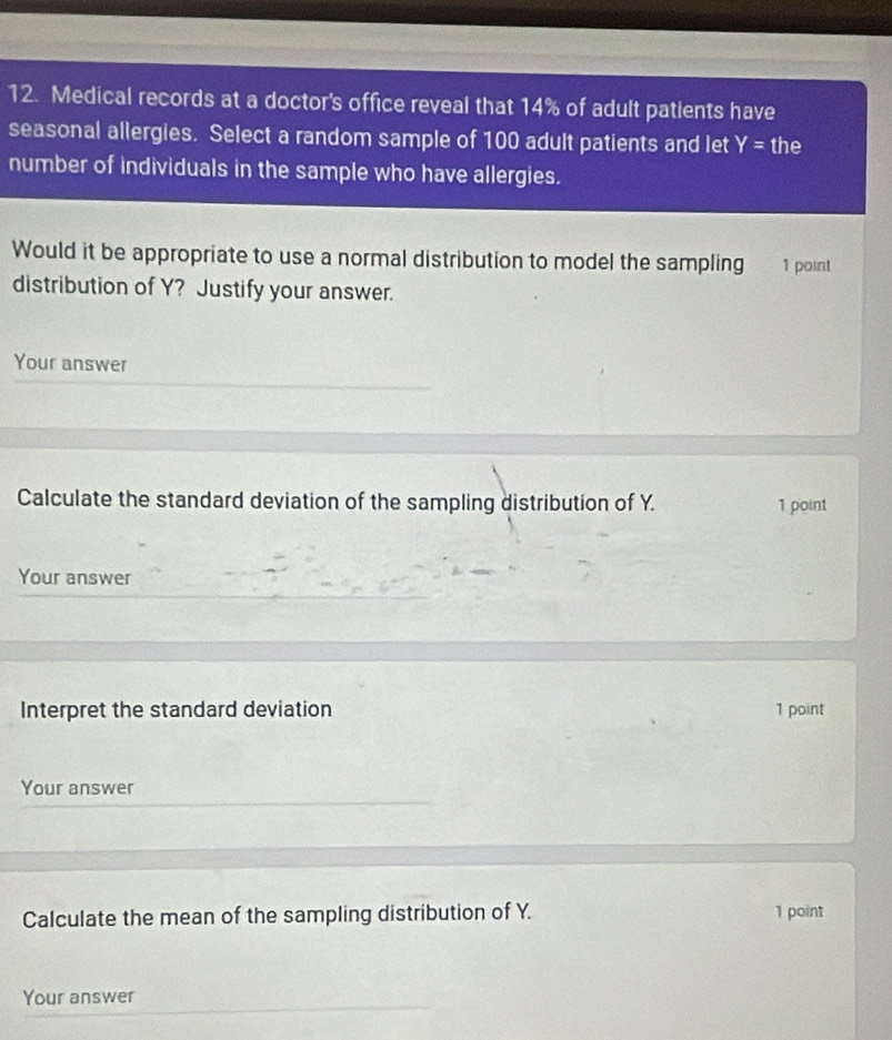 Medical records at a doctor's office reveal that 14% of adult patients have 
seasonal allergies. Select a random sample of 100 adult patients and let Y= the 
number of individuals in the sample who have allergies. 
Would it be appropriate to use a normal distribution to model the sampling 1 point 
distribution of Y? Justify your answer. 
Your answer 
Calculate the standard deviation of the sampling distribution of Y. 1 point 
Your answer 
Interpret the standard deviation 1 point 
Your answer 
Calculate the mean of the sampling distribution of Y. 1 point 
Your answer