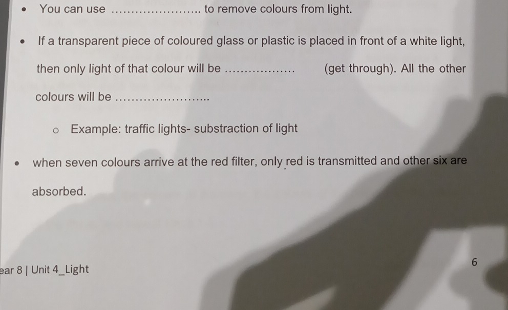 You can use _to remove colours from light. 
If a transparent piece of coloured glass or plastic is placed in front of a white light, 
then only light of that colour will be _(get through). All the other 
colours will be_ 
Example: traffic lights- substraction of light 
when seven colours arrive at the red filter, only red is transmitted and other six are 
absorbed. 
6 
ear 8 | Unit 4_Light