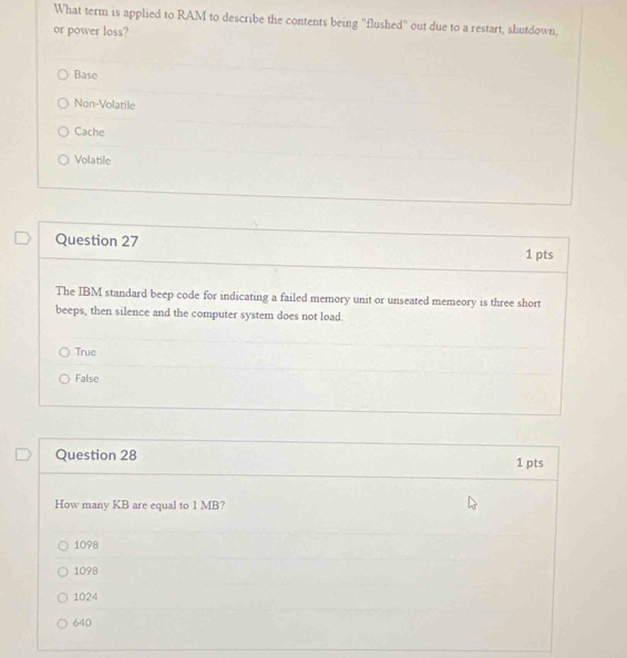 What term is applied to RAM to describe the contents being "flushed" out due to a restart, shutdown,
or power loss?
Base
Non-Volatile
Cache
Volatile
Question 27
1 pts
The IBM standard beep code for indicating a failed memory unit or unseated memeory is three short
beeps, then silence and the computer system does not load.
True
False
Question 28 1 pts
How many KB are equal to 1 MB?
1098
1098
1024
640