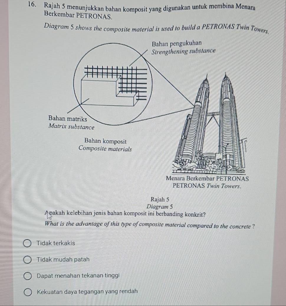 Rajah 5 menunjukkan bahan komposit yang digunakan untuk membina Menara
Berkembar PETRONAS.
Diagram 5 shows the composite material is used to build a PETRONAS Twin Towers.
Rajah 5
Diagram 5
Apakah kelebihan jenis bahan komposit ini berbanding konkrit?
What is the advantage of this type of composite material compared to the concrete ?
Tidak terkakis
Tidak mudah patah
Dapat menahan tekanan tinggi
Kekuatan daya tegangan yang rendah