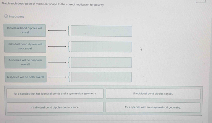 Match each description of molecular shape to the correct implication for polarity.
ⓘ Instructions
Individual bond dipoles will
cancel
Individual bond dipoles will
not cancel
A species will be nonpolar
overall
A species will be polar overall
for a species that has identical bonds and a symmetrical geometry. if individual bond dipoles cancel.
if individual bond dipoles do not cancel. for a species with an unsymmetrical geometry.