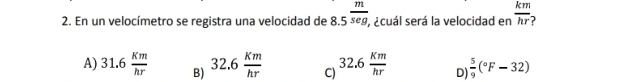 En un velocímetro se registra una velocidad de 8.5^(frac m)seg, , ¿cuál será la velocidad en  km/hr 
A) 31.6 Km/hr  B) 32.6 Km/hr  C) 32.6 Km/hr  D)  5/9 (^circ F-32)