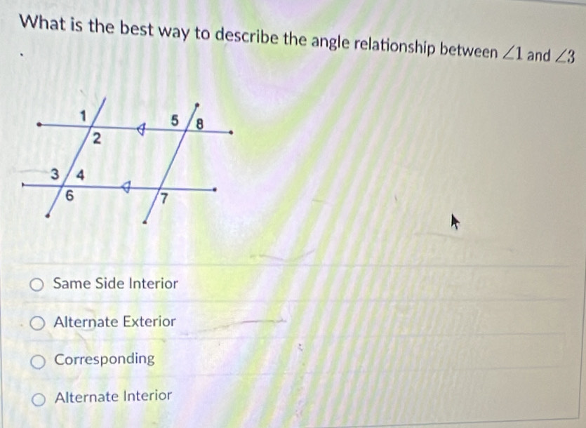 What is the best way to describe the angle relationship between ∠ 1 and ∠ 3
Same Side Interior
Alternate Exterior
Corresponding
Alternate Interior