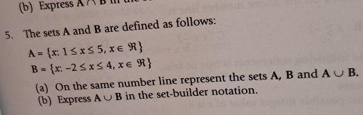 Express A∩ D
5. The sets A and B are defined as follows:
A= x:1≤ x≤ 5,x∈ R
B= x:-2≤ x≤ 4,x∈ R
(a) On the same number line represent the sets A, B and A∪ B. 
(b) Express A∪ B in the set-builder notation.