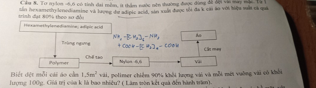 Tơ nylon -6, 6 có tính dai mềm, ít thầm nước nên thường được dùng đê dệt vải may mặc. Từ 1 
tấn hexamethylenediamine và lượng dư adipic acid, sản xuất được tối đa k cái áo với hiệu suất cả quá 
trình đạt 80% theo sơ đồ: 
Hexamethylenediamine; adipic acid 
Áo 
Trùng ngưng 
Cắt may 
Chế tao 
Polymer Nylon - 6,6 Vài 
Biết dệt mỗi cái áo can1,5m^2vai i, polimer chiếm 90% khối lượng vải và mỗi mét vuông vải có khối 
lượng 100g. Giá trị của k là bao nhiêu? ( Làm tròn kết quả đến hành trăm).