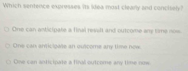 Which sentence expresses its idea most clearly and concisely?
One can anticipate a final result and outcome any time now.
One can anticipate an outcome any time now.
One can anticipate a final outcome any time now