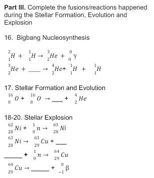 Part III. Complete the fusions/reactions happened 
during the Stellar Formation, Evolution and 
Explosion 
16. Bigbang Nucleosynthesis
_1^(2H+_1^1Hto _2^3He+_0^0y
_2^3He+ _ ) to _2^(4He+_1^1H+_1^1H
17. Stellar Formation and Evolution
beginarray)r 16 8endarray O+beginarrayr 16 8endarray Oto _ + _  +beginarrayr 4 2endarray He
18-20. Stellar Explosion
_(28)^(62)Ni+_0^(1nto _(28)^(63)Ni
_ _(28)^(63)Nito _(29)^(63)Cu+_ )
_ _ +beginarrayr 1 0endarray nto beginarrayr 64 29endarray Cu
_(29)^(64)Cu tto _ +beginarrayr^(0 -1endarray) beta _