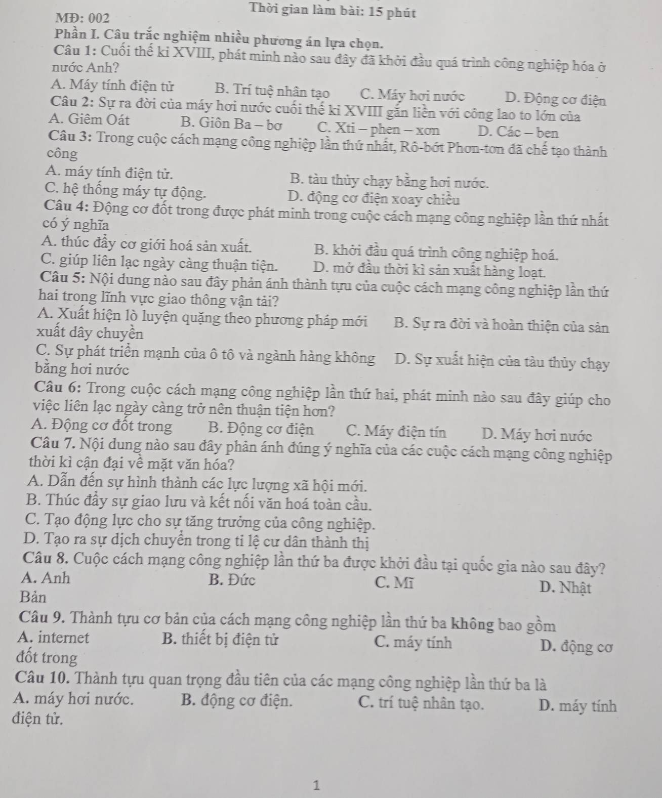 Thời gian làm bài: 15 phút
MĐ: 002
Phần I. Câu trắc nghiệm nhiều phương án lựa chọn.
Câu 1: Cuối thế ki XVIII, phát minh nào sau đây đã khởi đầu quá trình công nghiệp hóa ở
nước Anh?
A. Máy tính điện tử B. Trí tuệ nhân tạo C. Máy hơi nước D. Động cơ điện
Câu 2: Sự ra đời của máy hơi nước cuối thế ki XVIII gắn liền với công lao to lớn của
A. Giêm Oát B. Giôn Ba - bơ C. Xti - phen - xơn D. Các - ben
Câu 3: Trong cuộc cách mạng công nghiệp lần thứ nhất, Rô-bớt Phơn-tơn đã chế tạo thành
công
A. máy tính điện tử. B. tàu thủy chạy bằng hơi nước.
C. hệ thống máy tự động. D. động cơ điện xoay chiều
Câu 4: Động cơ đốt trong được phát minh trong cuộc cách mạng công nghiệp lần thứ nhất
có ý nghĩa
A. thúc đầy cơ giới hoá sản xuất. B. khởi đầu quá trình công nghiệp hoá.
C. giúp liên lạc ngày càng thuận tiện. D. mở đầu thời kì sản xuất hàng loạt.
Câu 5: Nội dung nào sau đây phản ánh thành tựu của cuộc cách mạng công nghiệp lần thứ
hai trong lĩnh vực giao thông vận tải?
A. Xuất hiện lò luyện quặng theo phương pháp mới B. Sự ra đời và hoàn thiện của sản
xuất dây chuyền
C. Sự phát triển mạnh của ô tô và ngành hàng không D. Sự xuất hiện của tàu thủy chạy
bằng hơi nước
Câu 6: Trong cuộc cách mạng công nghiệp lần thứ hai, phát minh nào sau đây giúp cho
việc liên lạc ngày càng trở nên thuận tiện hơn?
A. Động cơ đốt trong B. Động cơ điện C. Máy điện tín  D. Máy hơi nước
Câu 7. Nội dung nào sau đây phản ánh đúng ý nghĩa của các cuộc cách mạng công nghiệp
thời kì cận đại về mặt văn hóa?
A. Dẫn đến sự hình thành các lực lượng xã hội mới.
B. Thúc đầy sự giao lưu và kết nối văn hoá toàn cầu.
C. Tạo động lực cho sự tăng trưởng của công nghiệp.
D. Tạo ra sự dịch chuyển trong tỉ lệ cư dân thành thị
Câu 8. Cuộc cách mạng công nghiệp lần thứ ba được khởi đầu tại quốc gia nào sau đây?
A. Anh B. Đức C. Mĩ D. Nhật
Bản
Câu 9. Thành tựu cơ bản của cách mạng công nghiệp lần thứ ba không bao gồm
A. internet B. thiết bị điện tử C. máy tính D. động cơ
đốt trong
Câu 10. Thành tựu quan trọng đầu tiên của các mạng công nghiệp lần thứ ba là
A. máy hơi nước. B. động cơ điện. C. trí tuệ nhân tạo. D. máy tính
điện tử.
1