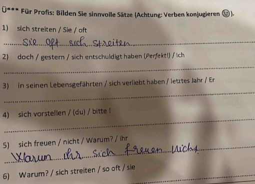 Für Profis: Bilden Sie sinnvolle Sätze (Achtung: Verben konjugieren &). 
1) sich streiten / Sie / oft 
_ 
2) doch / gestern / sich entschuldigt haben (Perfekt!) / Ich 
_ 
_ 
3) in seinen Lebensgefährten / sich verliebt haben / letztes Jahr / Er 
_ 
4) sich vorstellen / (du) / bitte ! 
_ 
5) sich freuen / nicht / Warum? / ihr 
6) Warum? / sich streiten / so oft / sie