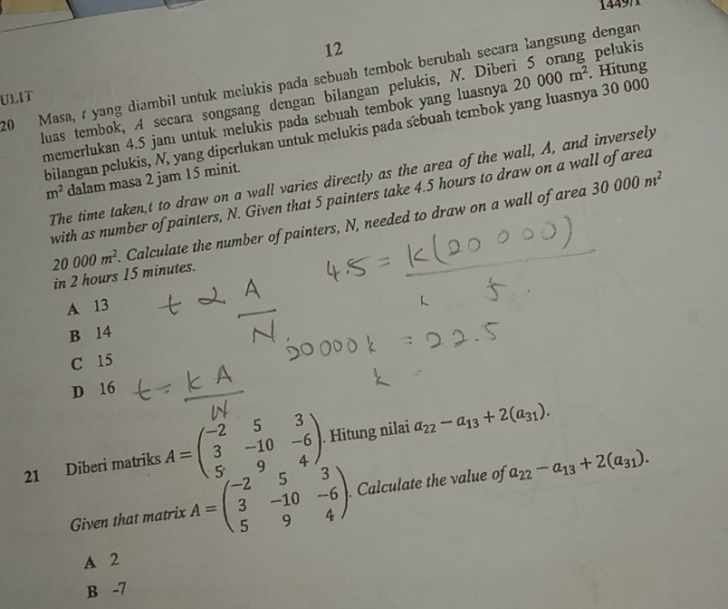 14497
12
20 Masa, r yang diambil untuk melukis pada sebuah tembok berubah secara langsung dengan 20000m^2. Hitung
luas tembok, A secara songsang dengan bilangan pelukis, N. Diberi 5 orang pelukis
ULIT
memerlukan 4.5 jamı untuk melukis pada sebuah tembok yang luasnya
bilangan pelukis, N, yang diperlukan untuk melukis pada sebuah tembok yang luasnya 30 000
The time taken, t to draw on a wall varies directly as the area of the wall, A, and inversely
m^2 dalam masa 2 jam 15 minit.
with as number of painters, N. Given that 5 painters take 4.5 hours to draw on a wall of area
20000m^2 Calculate the number of painters, N, needed to draw on a wall of area
30000m^2
in 2 hours 15 minutes.
A 13
B 14
C 15
D 16
21 Diberi matriks A=beginpmatrix -2&5&3 3&-10&-6 5&9&4endpmatrix. Hitung nilai a_22-a_13+2(a_31). 
Given that matrix A=beginpmatrix -2&5&3 3&-10&-6 5&9&4endpmatrix. . Calculate the value of a_22-a_13+2(a_31).
A 2
B -7
