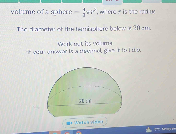 volume of a sphere = 4/3 π r^3 , where r is the radius. 
The diameter of the hemisphere below is 20 cm. 
Work out its volume. 
If your answer is a decimal, give it to 1 d.p. 
Watch video 
17°C Mostly clo