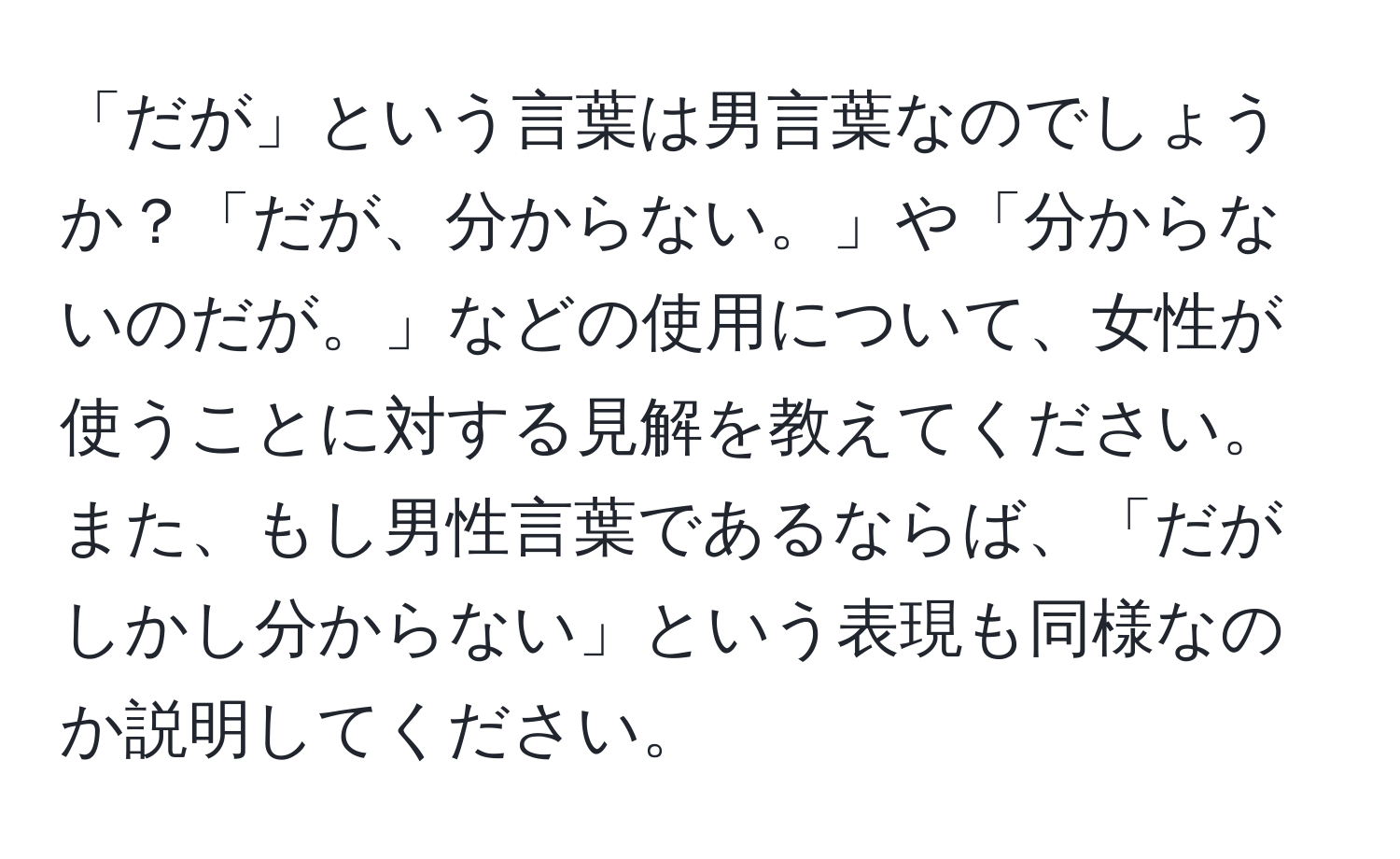 「だが」という言葉は男言葉なのでしょうか？「だが、分からない。」や「分からないのだが。」などの使用について、女性が使うことに対する見解を教えてください。また、もし男性言葉であるならば、「だがしかし分からない」という表現も同様なのか説明してください。