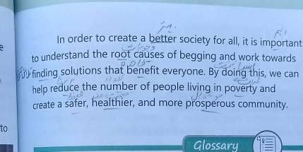 In order to create a better society for all, it is important 
to understand the root causes of begging and work towards 
finding solutions that benefit everyone. By doing this, we can 
help reduce the number of people living in poverty and 
create a safer, healthier, and more prosperous community. 
to 
Glossary