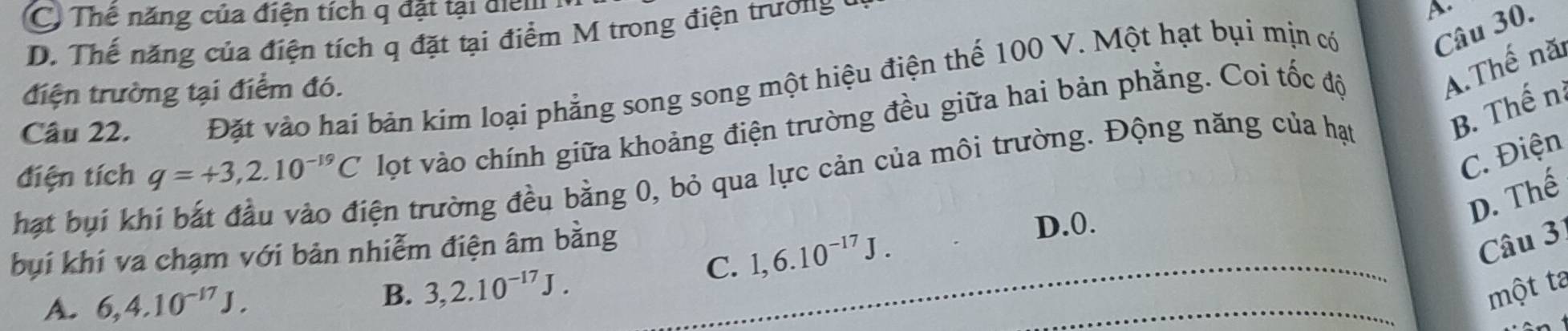 C) Thê năng của điện tích q đặt tại điểm
D. Thế năng của điện tích q đặt tại điểm M trong điện trương t
Câu 22. Đặt vào hai bản kim loại phẳng song song một hiệu điện thế 100 V. Một hạt bụi mịn có
Câu 30.
điện trường tại điểm đó.
điện tích q=+3,2.10^(-19)C lọt vào chính giữa khoảng điện trường đều giữa hai bản phẳng. Coi tốc độ
A.Thế nă
C. Điện
hạt bụi kh
tện trường đều bằng 0, bỏ qua lực cản của môi trường. Động năng của hạt
B. Thến
D. Thế
Câu 3
bụi khí va chạm với bản nhiễm điện âm bằng D. 0.
C. 1, 6.10^(-17)J.
A. 6, 4.10^(-17)J. 
_
B. 3, 2.10^(-17)J. _một ta