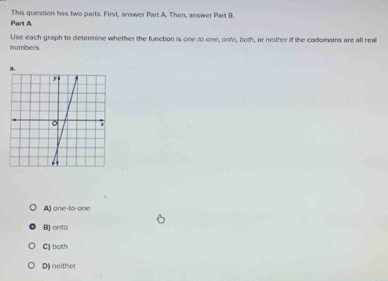 This question has two parts. First, answer Part A. Then, answer Part B.
Part A
numbers Use each graph to determine whether the function is one-to-one, onfo, bot, or neither if the codomains are all rea
A) one-to-one
B) onto
C) both
D) neither