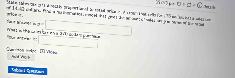 つ 5 B4 ① Details 
State sales tax y is directly proportional to retail price x. An item that sells for 176 dollars has a sales tax 
price x. 
of 14.42 dollars. Find a mathematical model that gives the amount of sales tax y in terms of the retail 
Your answer is y=□
What is the sales tax on a 370 dollars purchase. 
Your answer is: □ 
Question Help: Video 
Add Work 
Submit Question