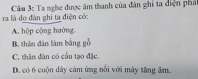 Ta nghe được âm thanh của đàn ghi ta điện phat
ra là do đàn ghi ta điện có:
A. hộp cộng hưởng.
B. thân đàn làm bằng gỗ
C. thân đàn có cấu tạo đặc.
D. có 6 cuộn dây cảm ứng nổi với máy tăng âm.