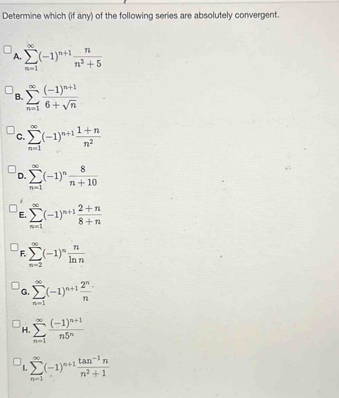 Determine which (if any) of the following series are absolutely convergent.
A. sumlimits _(n=1)^(∈fty)(-1)^n+1 n/n^3+5 
B. sumlimits _(n=1)^(∈fty)frac (-1)^n+16+sqrt(n)
C. sumlimits _(n=1)^(∈fty)(-1)^n+1 (1+n)/n^2 
D. sumlimits _(n=1)^(∈fty)(-1)^n 8/n+10 
E. sumlimits _(n=1)^(∈fty)(-1)^n+1 (2+n)/8+n 
F. sumlimits _(n=2)^(∈fty)(-1)^n n/ln n 
G. sumlimits _(n=1)^(∈fty)(-1)^n+1 2^n/n 
H. sumlimits _(n=1)^(∈fty)frac (-1)^n+1n5^n
1. sumlimits _(n=1)^(∈fty)(-1)^n+1 (tan^(-1)n)/n^2+1 