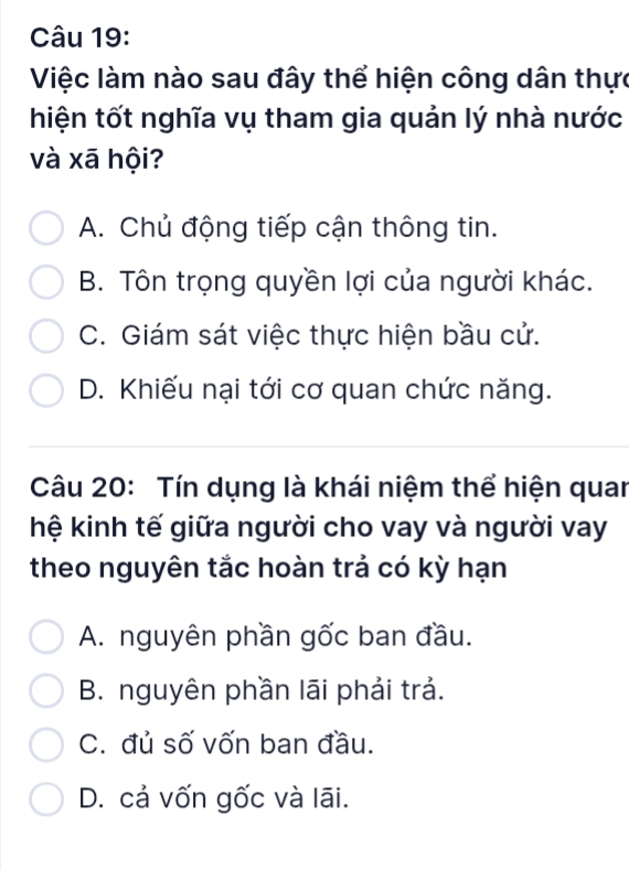 Việc làm nào sau đây thể hiện công dân thực
hiện tốt nghĩa vụ tham gia quản lý nhà nước
và xā hội?
A. Chủ động tiếp cận thông tin.
B. Tôn trọng quyền lợi của người khác.
C. Giám sát việc thực hiện bầu cử.
D. Khiếu nại tới cơ quan chức năng.
Câu 20: Tín dụng là khái niệm thể hiện quan
hệ kinh tế giữa người cho vay và người vay
theo nguyên tắc hoàn trả có kỳ hạn
A. nguyên phần gốc ban đầu.
B. nguyên phần lãi phải trả.
C. đủ số vốn ban đầu.
D. cả vốn gốc và lāi.