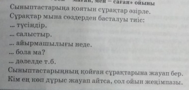 Сынытастарына коятын сурактар θзірле. 
Сурактар мына создерден басталуы τиіс: 
... тγсіндір. 
... CAл/ыCTыр. 
... айырмацыыгы неде. 
... бола ма? 
... дθлелде т.б. 
ынытастарыннын койган сурактарына жауац бер. 
Κм еη κθπ дурыс жауаπ айτса, сол ойын женімπазы,