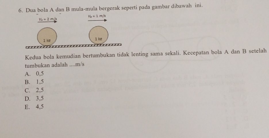 Dua bola A dan B mula-mula bergerak seperti pada gambar dibawah ini.
V_s=1m/s
V_A=2m/s
1 kg 1 ke
Kedua bola kemudian bertumbukan tidak lenting sama sekali. Kecepatan bola A dan B setelah
tumbukan adalah .... m/s
A. 0,5
B. 1,5
C. 2,5
D. 3,5
E. 4,5