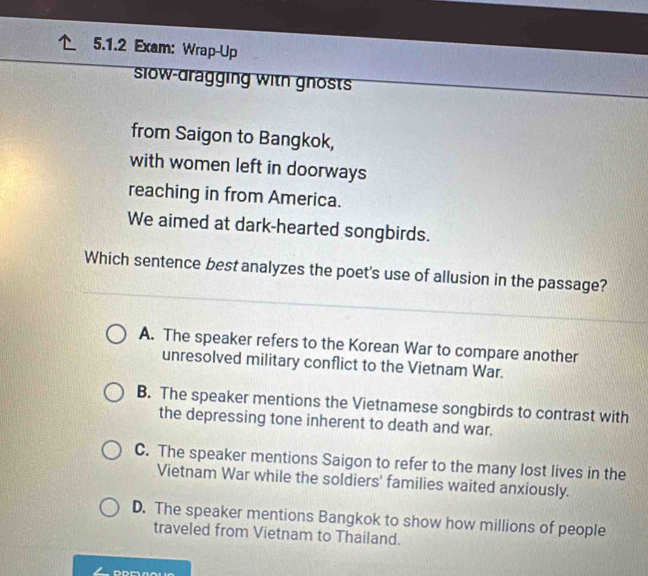 Exam: Wrap-Up
slow-dragging with gnosts
from Saigon to Bangkok,
with women left in doorways
reaching in from America.
We aimed at dark-hearted songbirds.
Which sentence best analyzes the poet's use of allusion in the passage?
A. The speaker refers to the Korean War to compare another
unresolved military conflict to the Vietnam War.
B. The speaker mentions the Vietnamese songbirds to contrast with
the depressing tone inherent to death and war.
C. The speaker mentions Saigon to refer to the many lost lives in the
Vietnam War while the soldiers' families waited anxiously.
D. The speaker mentions Bangkok to show how millions of people
traveled from Vietnam to Thailand.